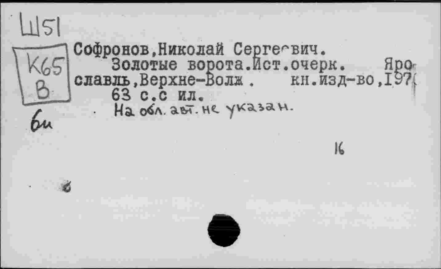 ﻿Софронов,Николай Сергеевич.
Золотые ворота.Ист.очерк. Я славль.Верхне-вола . кн.изд-во,I
63 с.с ил.
На о^л- - н«. указан.